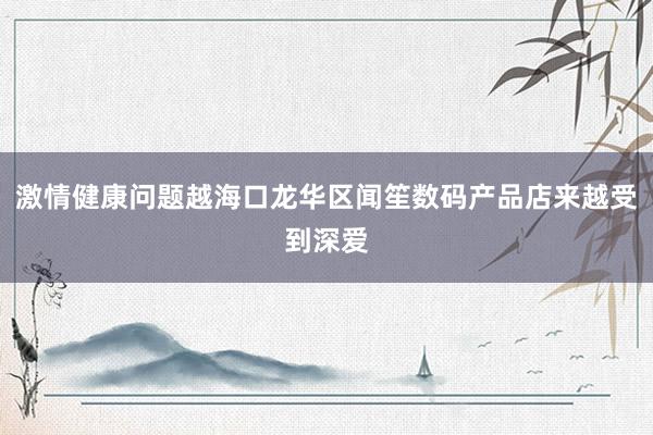 激情健康问题越海口龙华区闻笙数码产品店来越受到深爱