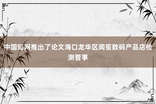 中国知网推出了论文海口龙华区闻笙数码产品店检测管事